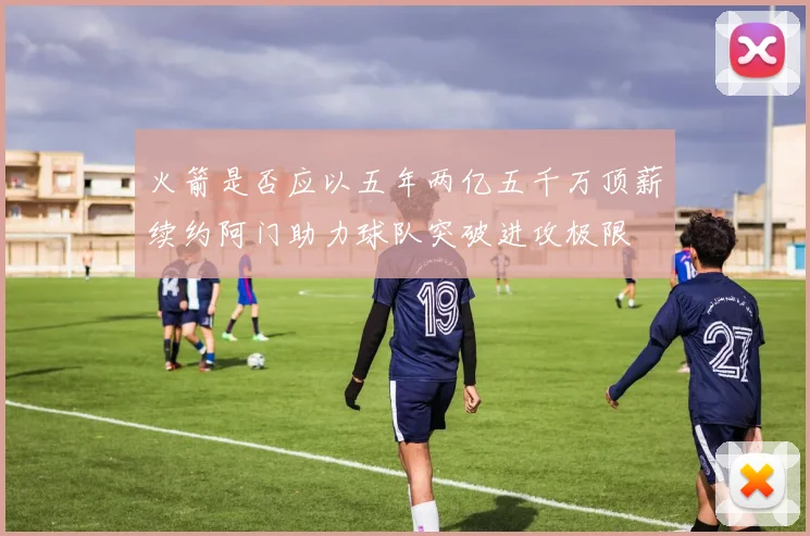 火箭是否应以五年两亿五千万顶薪续约阿门助力球队突破进攻极限