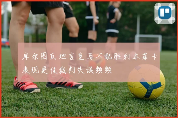 库尔图瓦坦言皇马不配胜利本菲卡表现更佳裁判失误频频