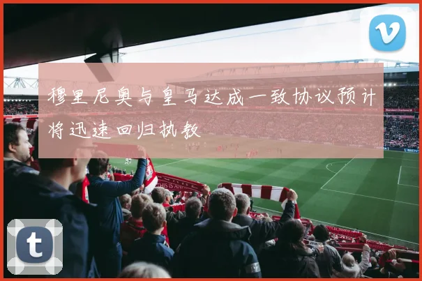 穆里尼奥与皇马达成一致协议预计将迅速回归执教