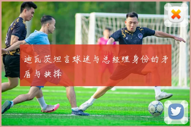 迪瓦茨坦言球迷与总经理身份的矛盾与抉择