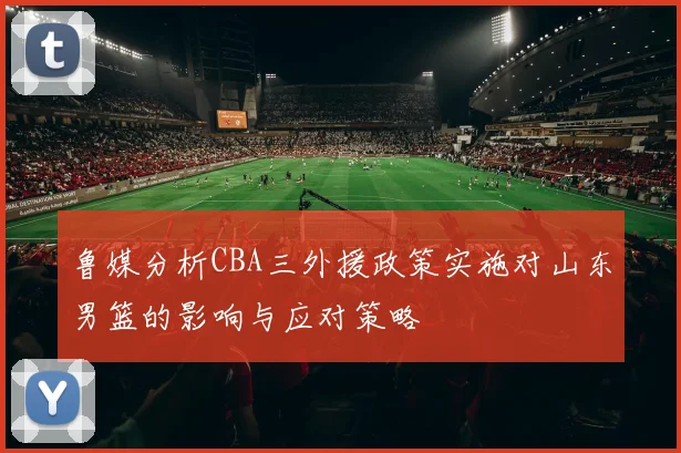 鲁媒分析CBA三外援政策实施对山东男篮的影响与应对策略