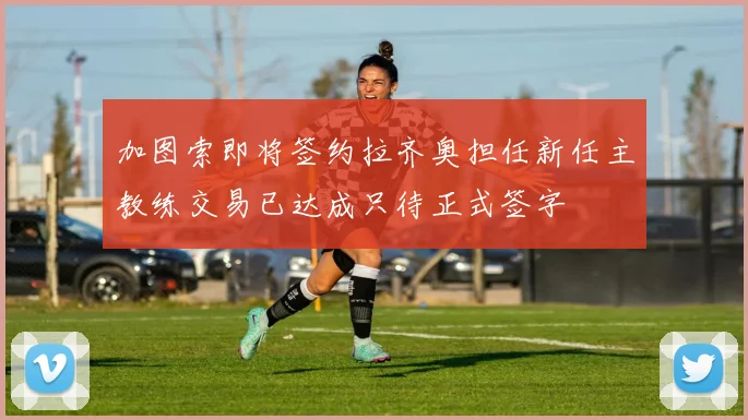 加图索即将签约拉齐奥担任新任主教练交易已达成只待正式签字
