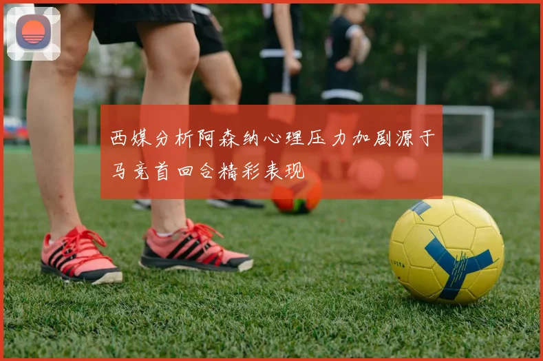 西媒分析阿森纳心理压力加剧源于马竞首回合精彩表现