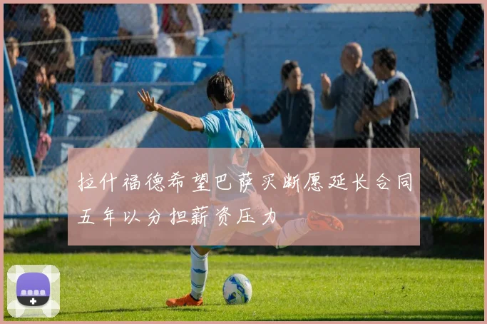 拉什福德希望巴萨买断愿延长合同五年以分担薪资压力