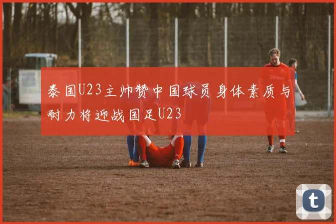 泰国U23主帅赞中国球员身体素质与耐力将迎战国足U23