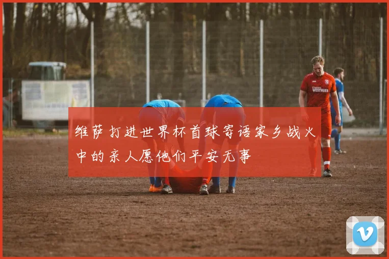 维萨打进世界杯首球寄语家乡战火中的亲人愿他们平安无事