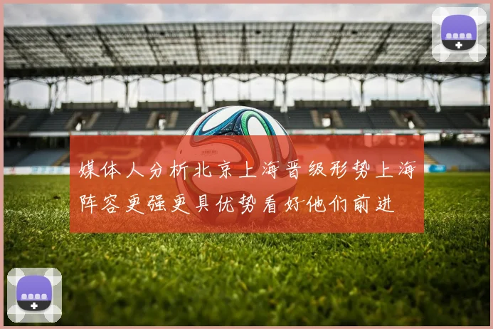媒体人分析北京上海晋级形势上海阵容更强更具优势看好他们前进