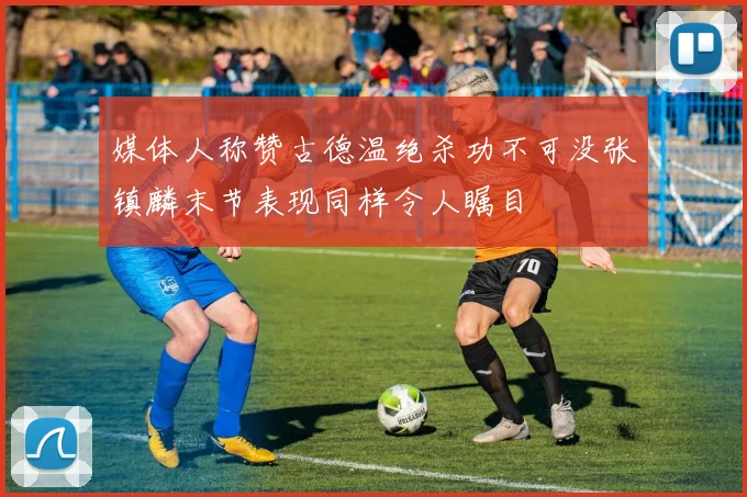 媒体人称赞古德温绝杀功不可没张镇麟末节表现同样令人瞩目