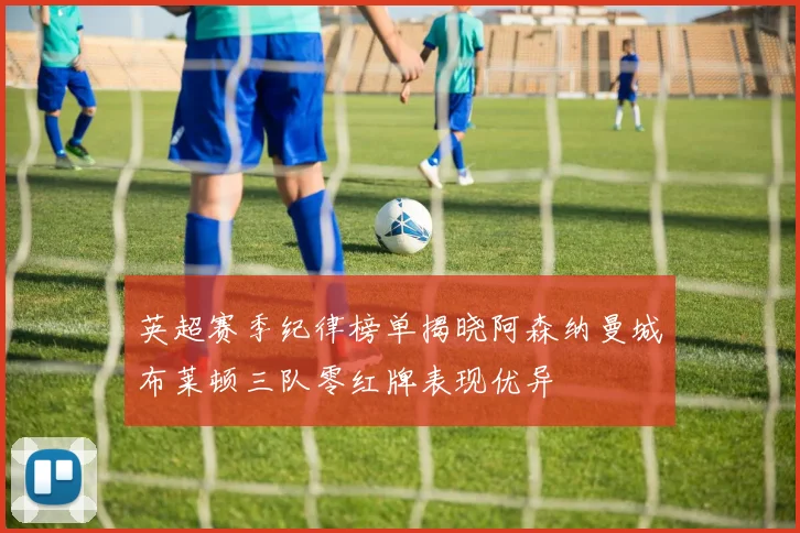 英超赛季纪律榜单揭晓阿森纳曼城布莱顿三队零红牌表现优异