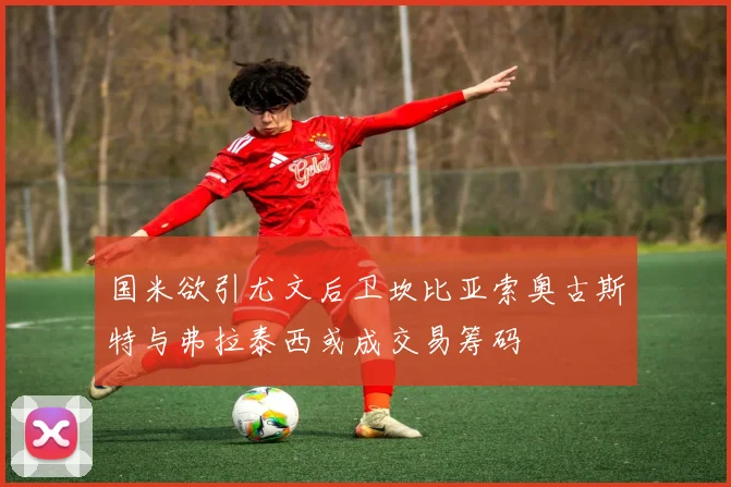 国米欲引尤文后卫坎比亚索奥古斯特与弗拉泰西或成交易筹码