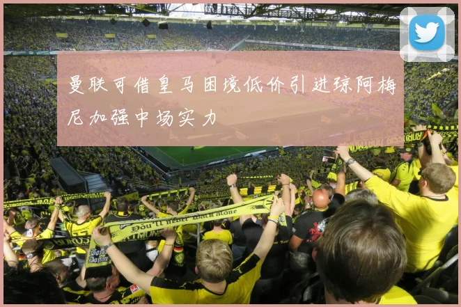 曼联可借皇马困境低价引进琼阿梅尼加强中场实力