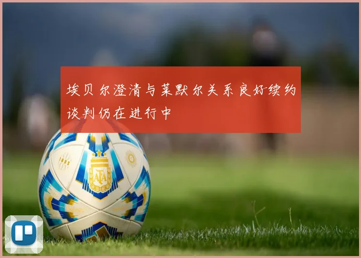 埃贝尔澄清与莱默尔关系良好续约谈判仍在进行中