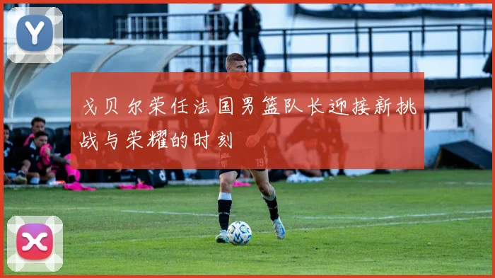 戈贝尔荣任法国男篮队长迎接新挑战与荣耀的时刻