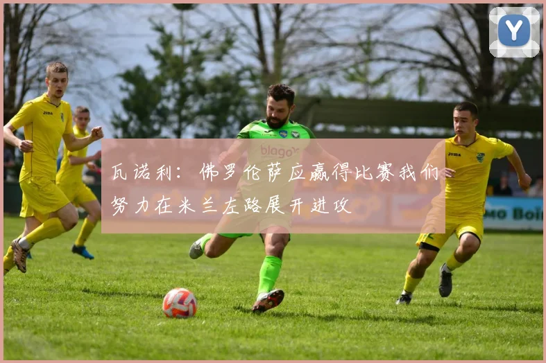 瓦诺利：佛罗伦萨应赢得比赛我们努力在米兰左路展开进攻
