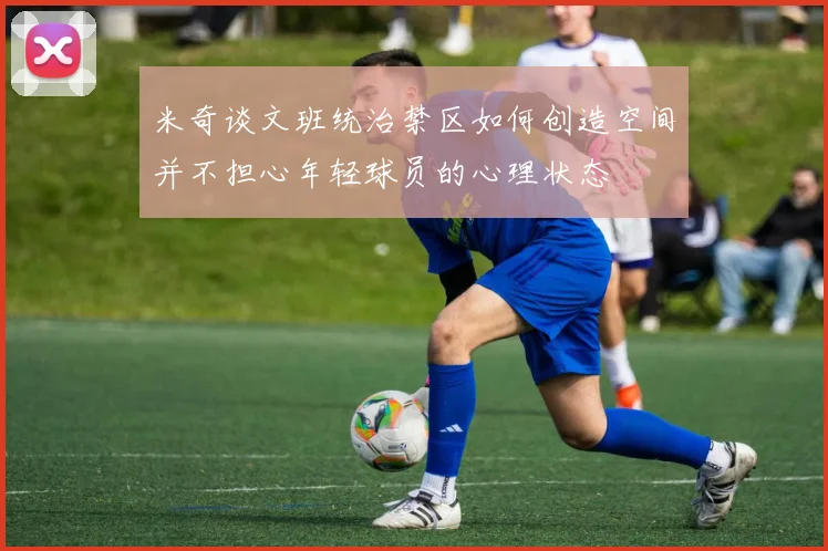 米奇谈文班统治禁区如何创造空间并不担心年轻球员的心理状态