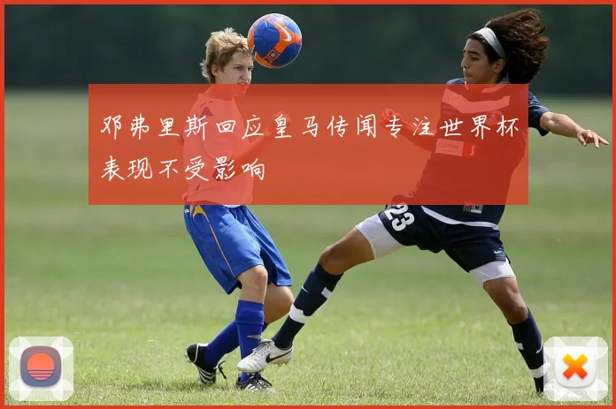 邓弗里斯回应皇马传闻专注世界杯表现不受影响