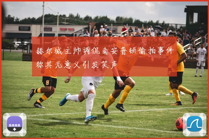 赫尔城主帅调侃南安普顿偷拍事件称其无意义引发笑声
